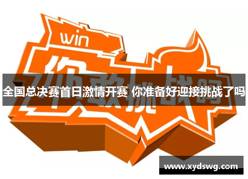 全国总决赛首日激情开赛 你准备好迎接挑战了吗