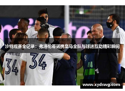 沙特观赛全记录：弗洛伦蒂诺携皇马全队与球迷互动精彩瞬间