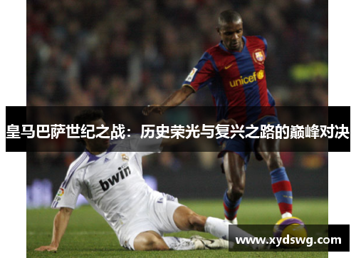 皇马巴萨世纪之战：历史荣光与复兴之路的巅峰对决
