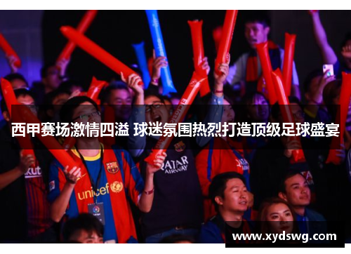 西甲赛场激情四溢 球迷氛围热烈打造顶级足球盛宴 西甲赛场激情四溢 球迷氛围热烈打造顶级足球盛宴