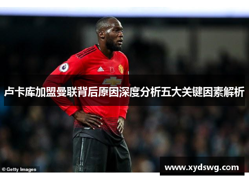 卢卡库加盟曼联背后原因深度分析五大关键因素解析